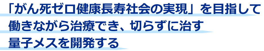 がん死ゼロ健康長寿社会の実現を目指して働きながら治療でき、切らずに治す量子メスを開発する